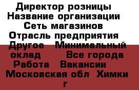 Директор розницы › Название организации ­ Сеть магазинов › Отрасль предприятия ­ Другое › Минимальный оклад ­ 1 - Все города Работа » Вакансии   . Московская обл.,Химки г.